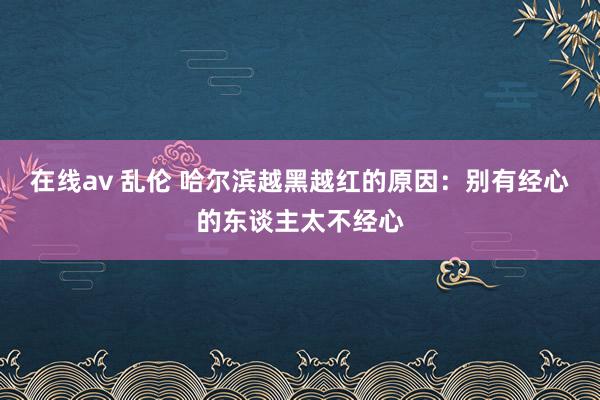 在线av 乱伦 哈尔滨越黑越红的原因：别有经心的东谈主太不经心