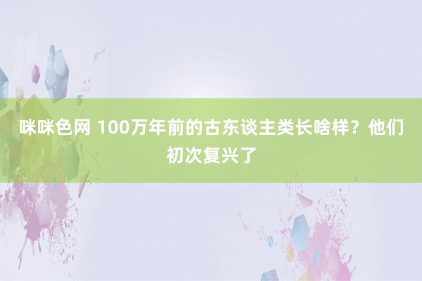 咪咪色网 100万年前的古东谈主类长啥样？他们初次复兴了