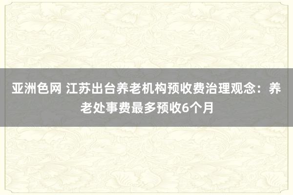 亚洲色网 江苏出台养老机构预收费治理观念：养老处事费最多预收6个月