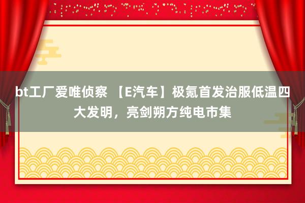 bt工厂爱唯侦察 【E汽车】极氪首发治服低温四大发明，亮剑朔方纯电市集