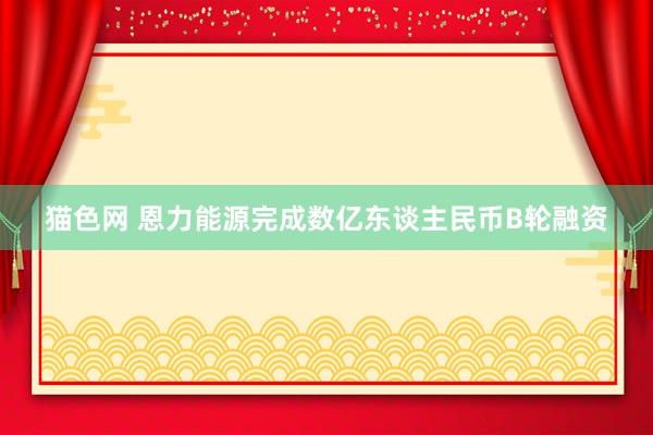 猫色网 恩力能源完成数亿东谈主民币B轮融资