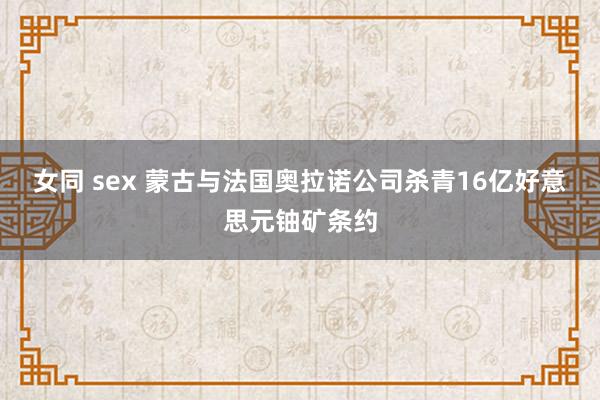 女同 sex 蒙古与法国奥拉诺公司杀青16亿好意思元铀矿条约