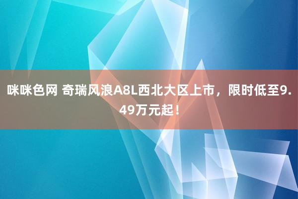 咪咪色网 奇瑞风浪A8L西北大区上市，限时低至9.49万元起！