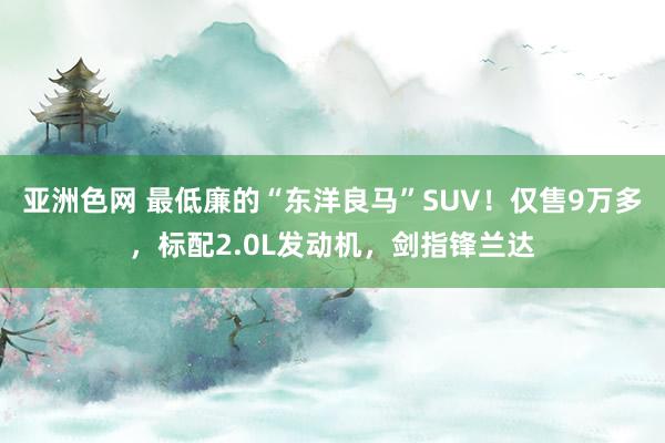 亚洲色网 最低廉的“东洋良马”SUV！仅售9万多，标配2.0L发动机，剑指锋兰达