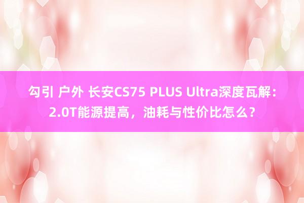 勾引 户外 长安CS75 PLUS Ultra深度瓦解：2.0T能源提高，油耗与性价比怎么？