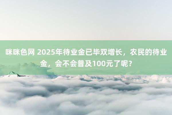 咪咪色网 2025年待业金已毕双增长，农民的待业金，会不会普及100元了呢？