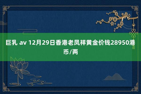 巨乳 av 12月29日香港老凤祥黄金价钱28950港币/两