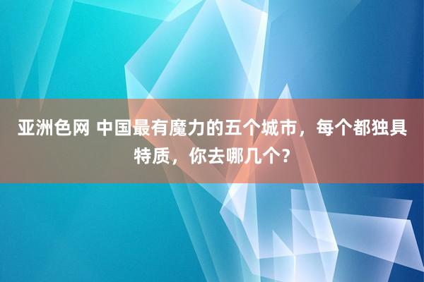 亚洲色网 中国最有魔力的五个城市，每个都独具特质，你去哪几个？