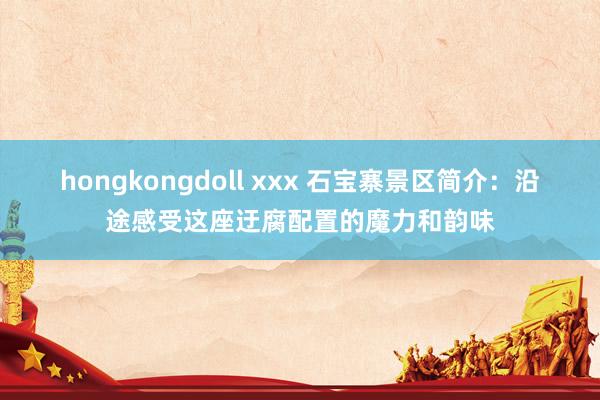 hongkongdoll xxx 石宝寨景区简介：沿途感受这座迂腐配置的魔力和韵味