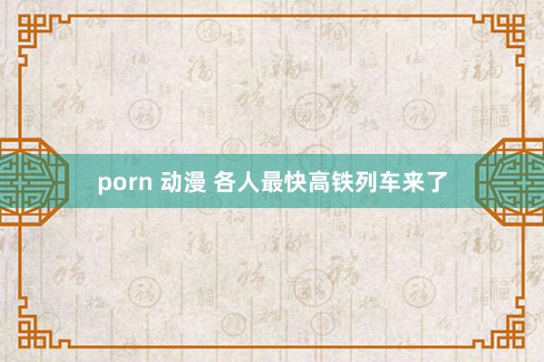 porn 动漫 各人最快高铁列车来了