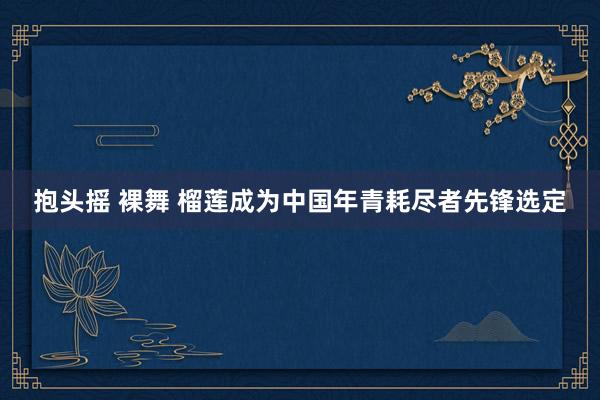 抱头摇 裸舞 榴莲成为中国年青耗尽者先锋选定