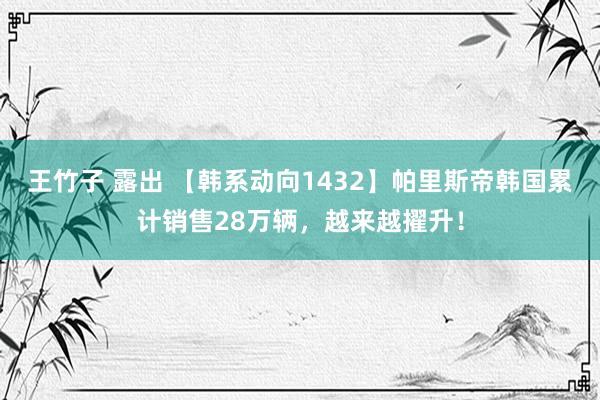 王竹子 露出 【韩系动向1432】帕里斯帝韩国累计销售28万辆，越来越擢升！