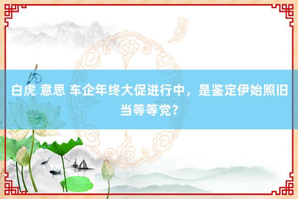 白虎 意思 车企年终大促进行中，是鉴定伊始照旧当等等党？