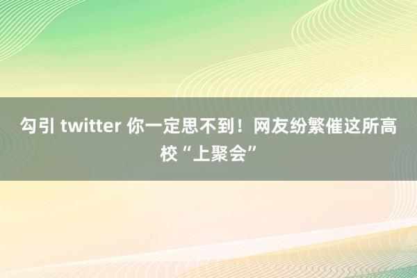 勾引 twitter 你一定思不到！网友纷繁催这所高校“上聚会”