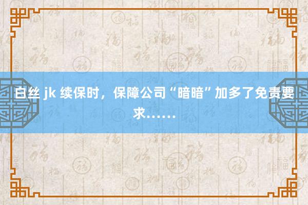 白丝 jk 续保时，保障公司“暗暗”加多了免责要求……