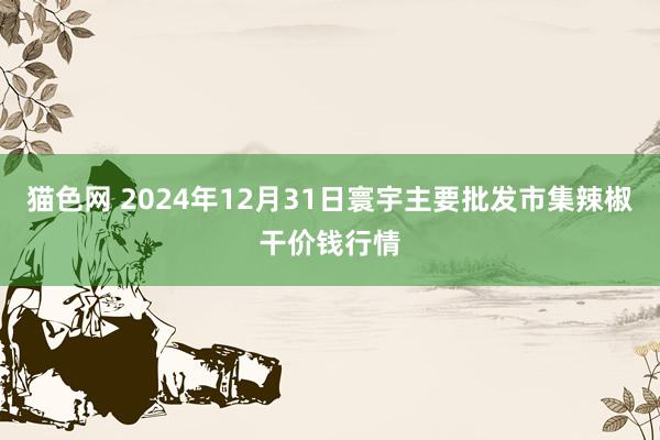 猫色网 2024年12月31日寰宇主要批发市集辣椒干价钱行情