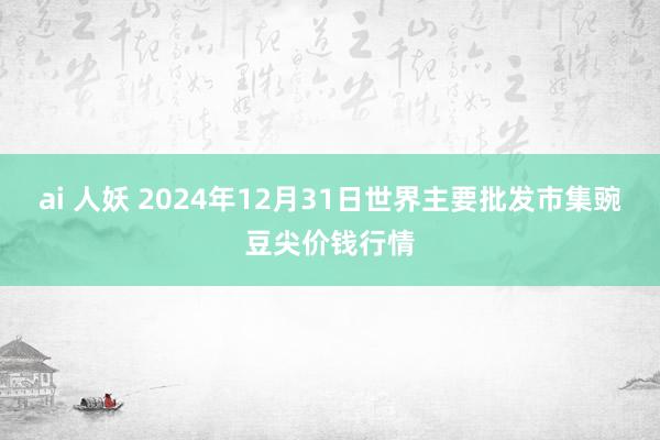 ai 人妖 2024年12月31日世界主要批发市集豌豆尖价钱行情