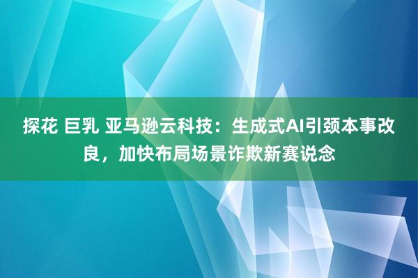 探花 巨乳 亚马逊云科技：生成式AI引颈本事改良，加快布局场景诈欺新赛说念