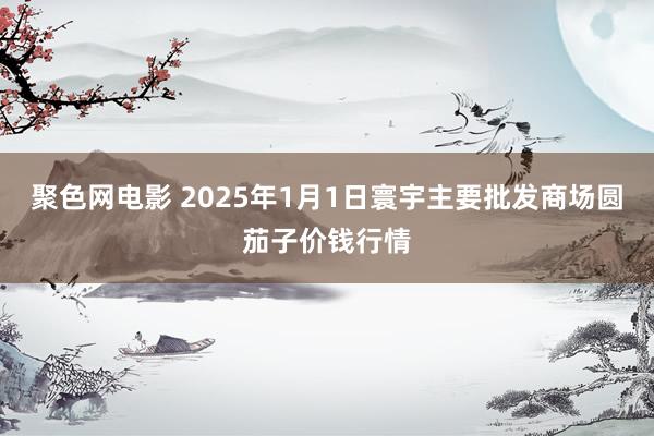 聚色网电影 2025年1月1日寰宇主要批发商场圆茄子价钱行情