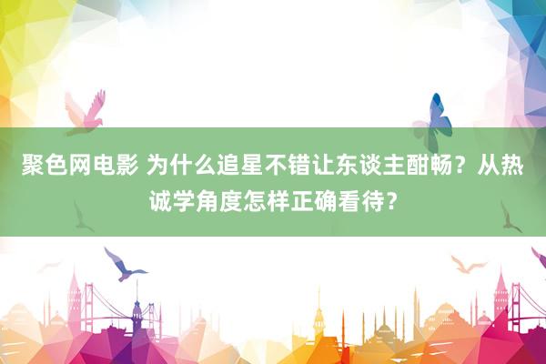 聚色网电影 为什么追星不错让东谈主酣畅？从热诚学角度怎样正确看待？