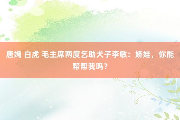 唐嫣 白虎 毛主席两度乞助犬子李敏：娇娃，你能帮帮我吗？