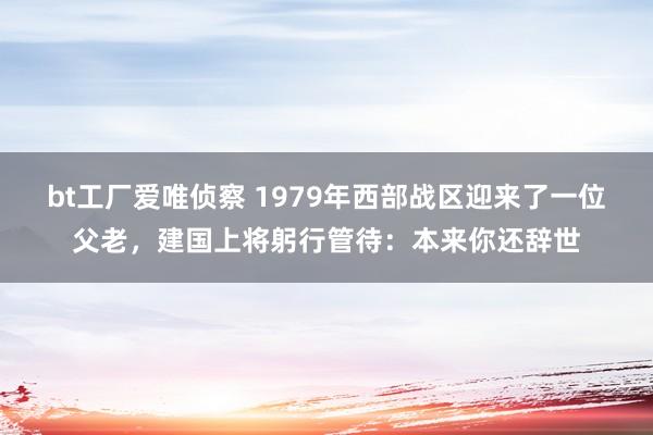 bt工厂爱唯侦察 1979年西部战区迎来了一位父老，建国上将躬行管待：本来你还辞世