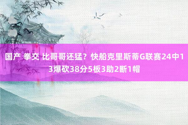 国产 拳交 比哥哥还猛？快船克里斯蒂G联赛24中13爆砍38分5板3助2断1帽