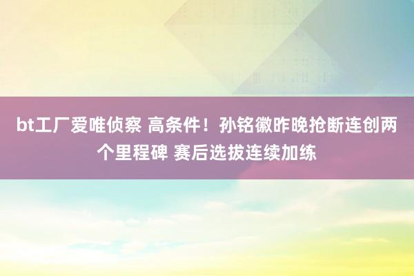 bt工厂爱唯侦察 高条件！孙铭徽昨晚抢断连创两个里程碑 赛后选拔连续加练