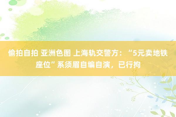 偷拍自拍 亚洲色图 上海轨交警方：“5元卖地铁座位”系须眉自编自演，已行拘