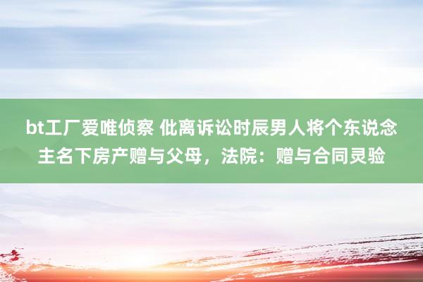 bt工厂爱唯侦察 仳离诉讼时辰男人将个东说念主名下房产赠与父母，法院：赠与合同灵验