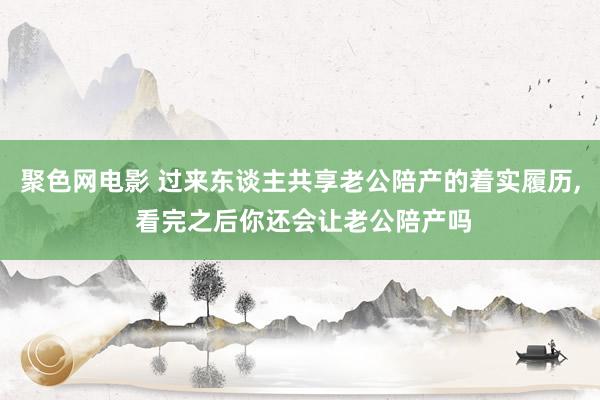 聚色网电影 过来东谈主共享老公陪产的着实履历， 看完之后你还会让老公陪产吗