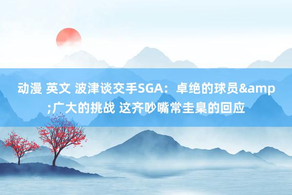 动漫 英文 波津谈交手SGA：卓绝的球员&广大的挑战 这齐吵嘴常圭臬的回应