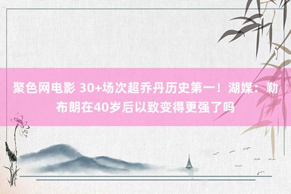 聚色网电影 30+场次超乔丹历史第一！湖媒：勒布朗在40岁后以致变得更强了吗