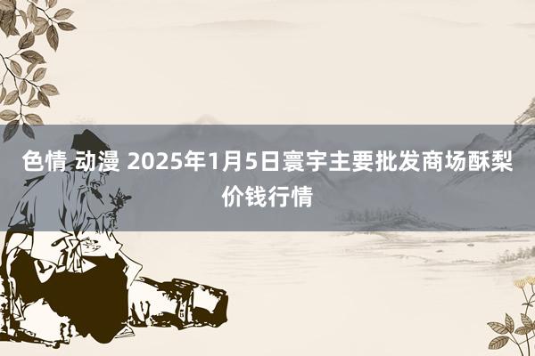 色情 动漫 2025年1月5日寰宇主要批发商场酥梨价钱行情