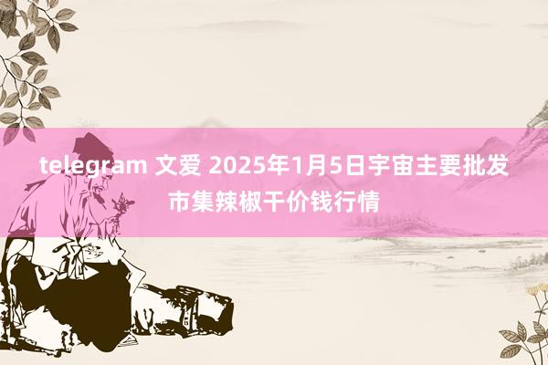 telegram 文爱 2025年1月5日宇宙主要批发市集辣椒干价钱行情