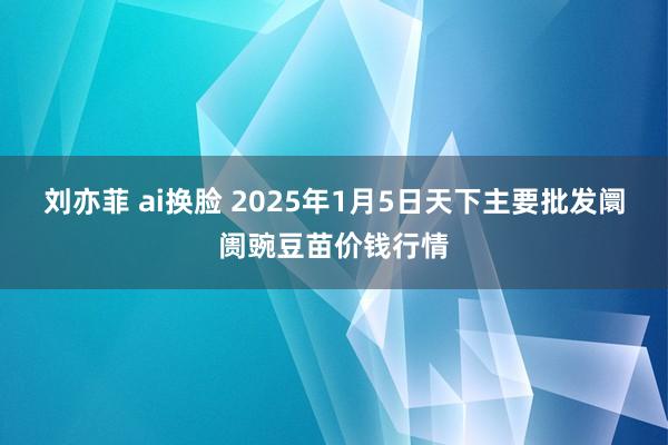 刘亦菲 ai换脸 2025年1月5日天下主要批发阛阓豌豆苗价钱行情