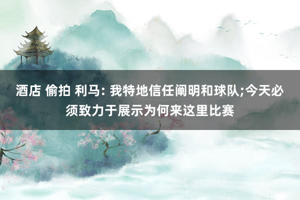 酒店 偷拍 利马: 我特地信任阐明和球队;今天必须致力于展示为何来这里比赛