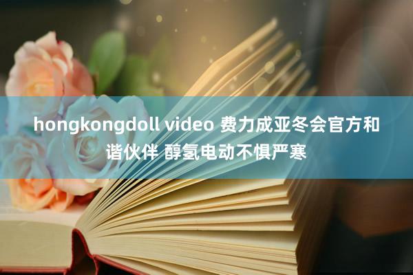 hongkongdoll video 费力成亚冬会官方和谐伙伴 醇氢电动不惧严寒