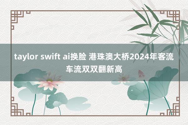 taylor swift ai换脸 港珠澳大桥2024年客流车流双双翻新高