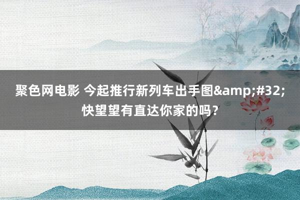 聚色网电影 今起推行新列车出手图&#32;快望望有直达你家的吗？