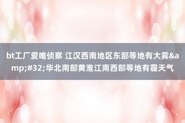 bt工厂爱唯侦察 江汉西南地区东部等地有大雾&#32;华北南部黄淮江南西部等地有霾天气