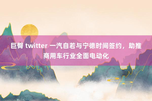 巨臀 twitter 一汽自若与宁德时间签约，助推商用车行业全面电动化