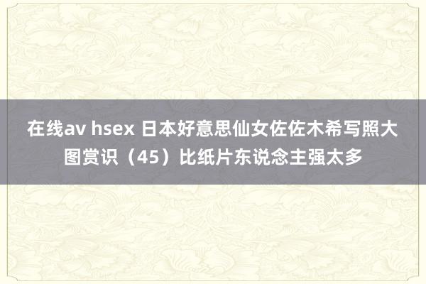 在线av hsex 日本好意思仙女佐佐木希写照大图赏识（45）比纸片东说念主强太多