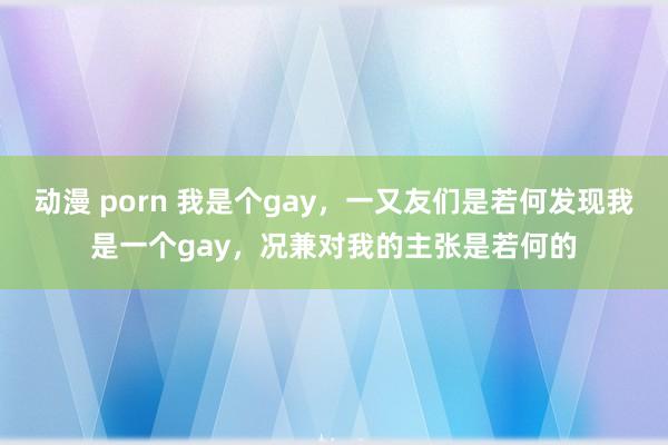 动漫 porn 我是个gay，一又友们是若何发现我是一个gay，况兼对我的主张是若何的