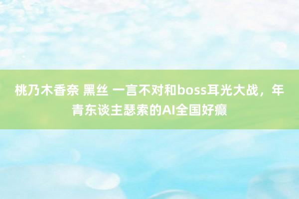 桃乃木香奈 黑丝 一言不对和boss耳光大战，年青东谈主瑟索的AI全国好癫