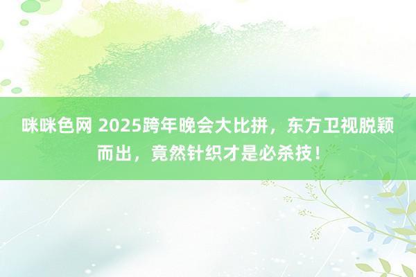 咪咪色网 2025跨年晚会大比拼，东方卫视脱颖而出，竟然针织才是必杀技！