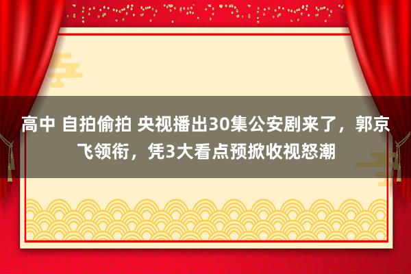 高中 自拍偷拍 央视播出30集公安剧来了，郭京飞领衔，凭3大看点预掀收视怒潮