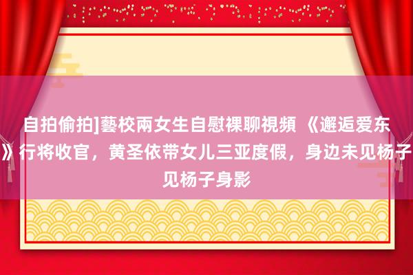 自拍偷拍]藝校兩女生自慰裸聊視頻 《邂逅爱东谈主》行将收官，黄圣依带女儿三亚度假，身边未见杨子身影