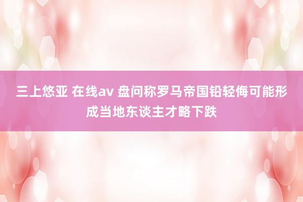 三上悠亚 在线av 盘问称罗马帝国铅轻侮可能形成当地东谈主才略下跌