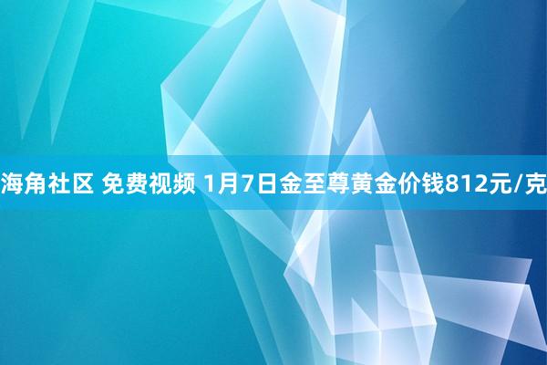 海角社区 免费视频 1月7日金至尊黄金价钱812元/克